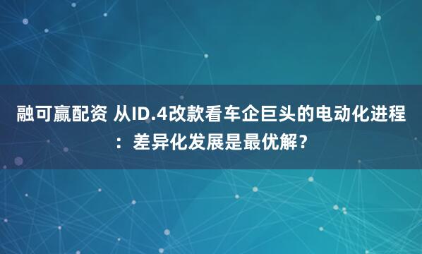 融可赢配资 从ID.4改款看车企巨头的电动化进程：差异化发展是最优解？