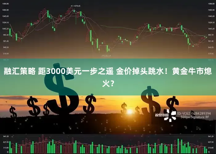 融汇策略 距3000美元一步之遥 金价掉头跳水！黄金牛市熄火？