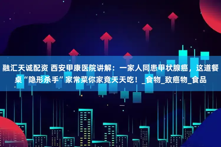 融汇天诚配资 西安甲康医院讲解：一家人同患甲状腺癌，这道餐桌“隐形杀手”家常菜你家竟天天吃！_食物_致癌物_食品
