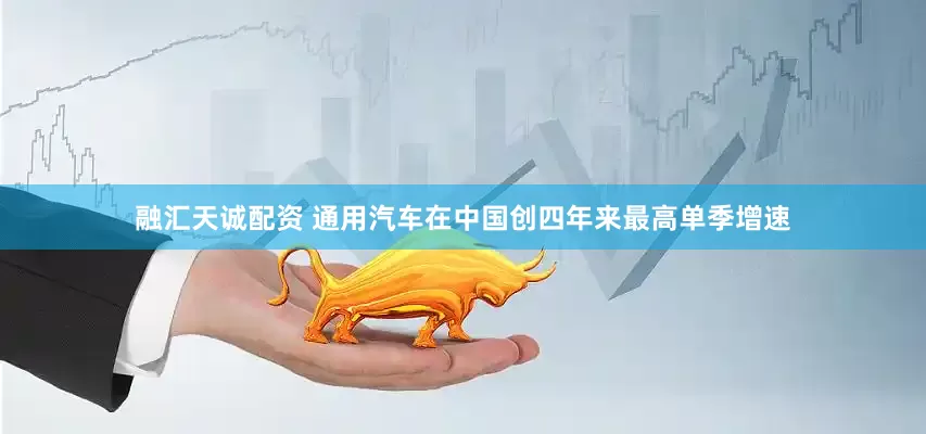 融汇天诚配资 通用汽车在中国创四年来最高单季增速