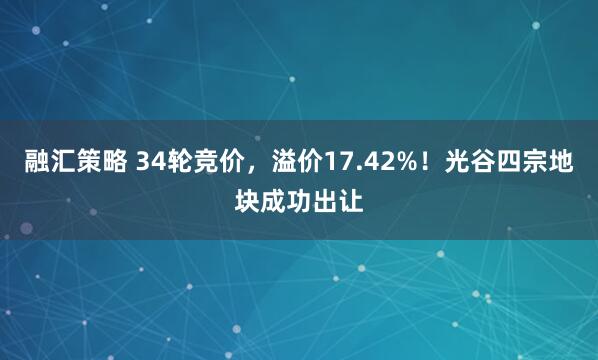 融汇策略 34轮竞价，溢价17.42%！光谷四宗地块成功出让