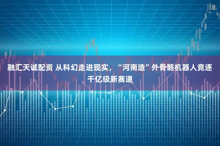 融汇天诚配资 从科幻走进现实，“河南造”外骨骼机器人竞逐千亿级新赛道