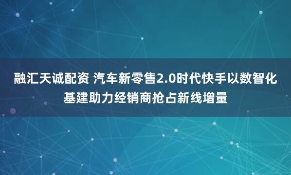 融汇天诚配资 汽车新零售2.0时代快手以数智化基建助力经销商抢占新线增量