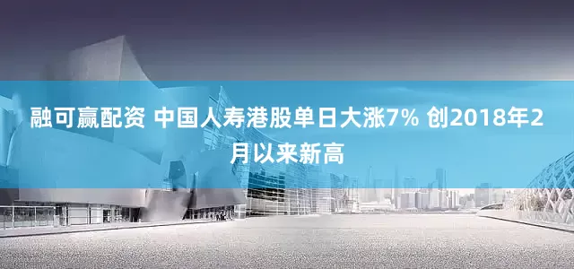 融可赢配资 中国人寿港股单日大涨7% 创2018年2月以来新高