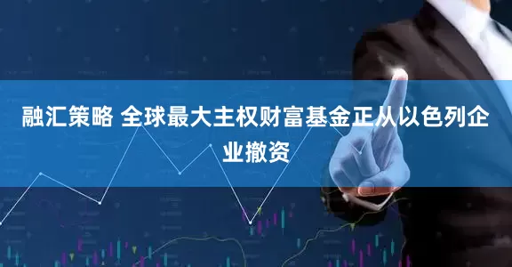 融汇策略 全球最大主权财富基金正从以色列企业撤资