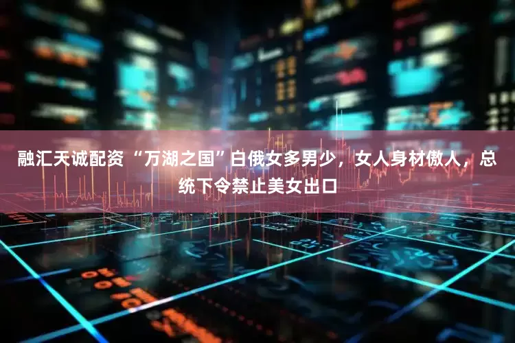 融汇天诚配资 “万湖之国”白俄女多男少，女人身材傲人，总统下令禁止美女出口