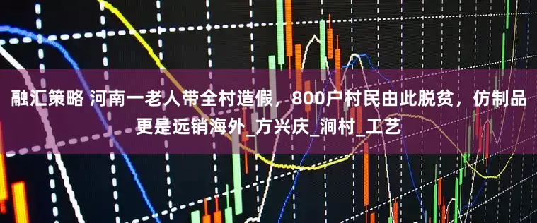 融汇策略 河南一老人带全村造假，800户村民由此脱贫，仿制品更是远销海外_方兴庆_涧村_工艺