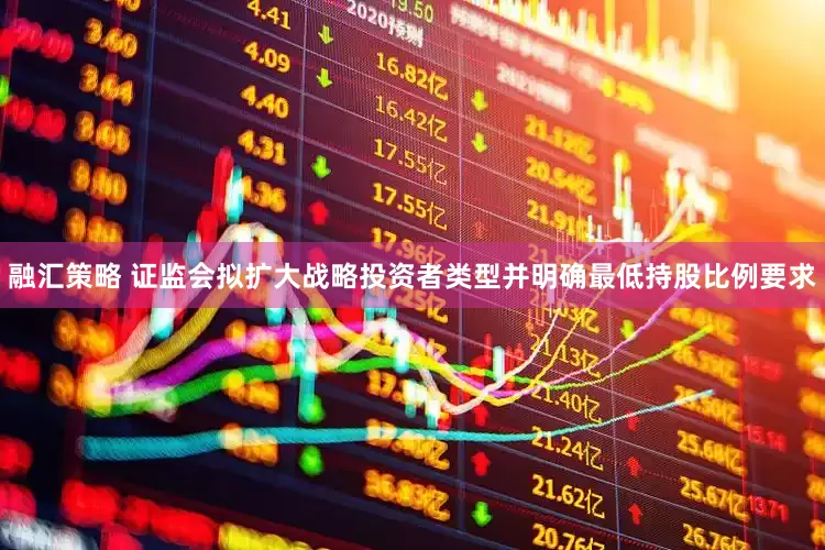 融汇策略 证监会拟扩大战略投资者类型并明确最低持股比例要求