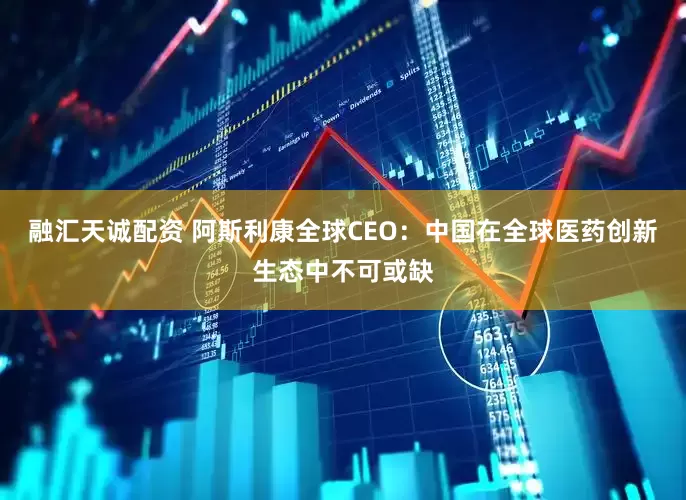 融汇天诚配资 阿斯利康全球CEO：中国在全球医药创新生态中不可或缺