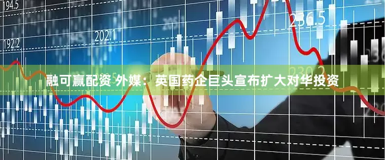 融可赢配资 外媒：英国药企巨头宣布扩大对华投资