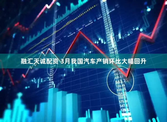 融汇天诚配资 3月我国汽车产销环比大幅回升