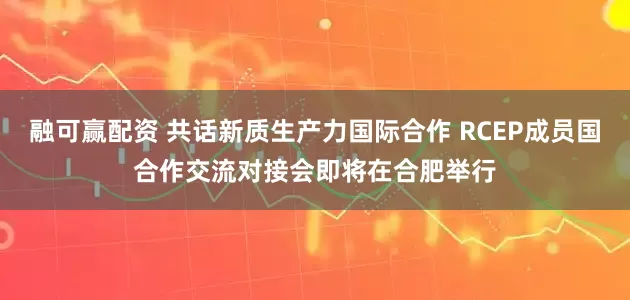 融可赢配资 共话新质生产力国际合作 RCEP成员国合作交流对接会即将在合肥举行